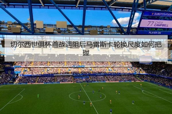 切尔西世俱杯首战遇阻后马雷斯卡轮换尺度如何把握