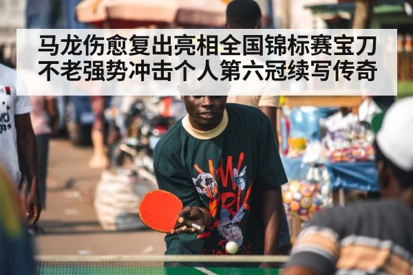 马龙伤愈复出亮相全国锦标赛宝刀不老强势冲击个人第六冠续写传奇